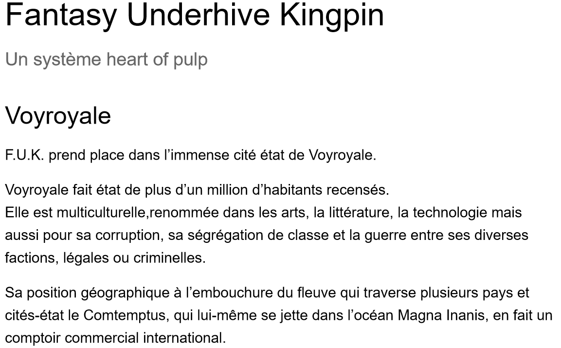 Image du document de travail de la nouvelle règle utilisant le système Heart Of pulp, ce qui y est écrit : 
Fantasy Underhive Kingpin
Un système heart of pulp
Voyroyale
F.U.K. prend place dans l’immense cité état de Voyroyale.
Voyroyale fait état de plus d’un million d’habitants recensés.
Elle est multiculturelle,renommée dans les arts, la littérature, la technologie mais aussi pour sa corruption, sa ségrégation de classe et la guerre entre ses diverses factions, légales ou criminelles.
Sa position géographique à l’embouchure du fleuve qui traverse plusieurs pays et cités-état le Comtemptus, qui lui-même se jette dans l’océan Magna Inanis, en fait un comptoir commercial international.